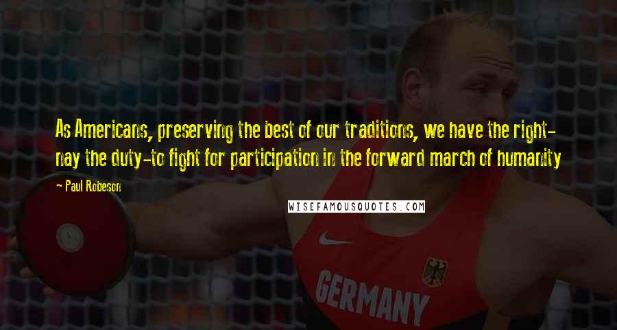 Paul Robeson Quotes: As Americans, preserving the best of our traditions, we have the right- nay the duty-to fight for participation in the forward march of humanity