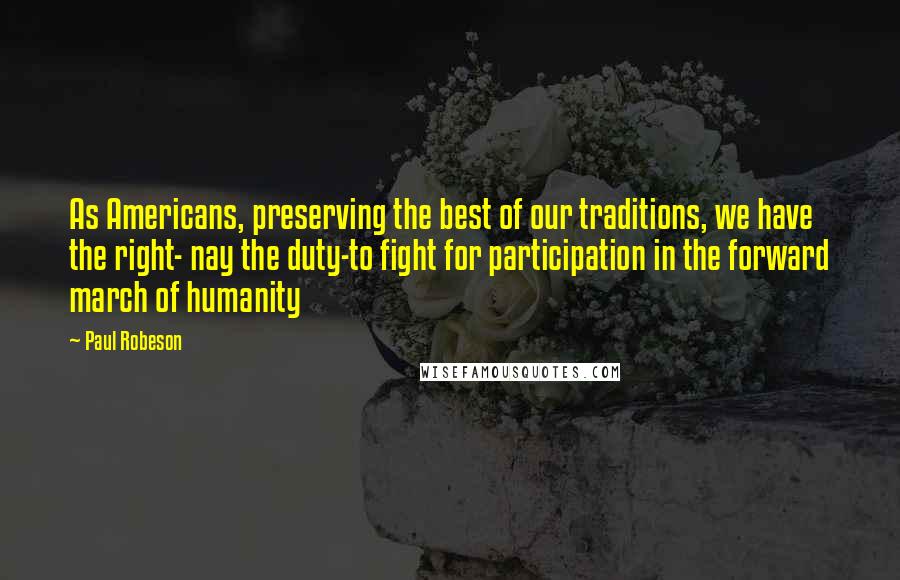 Paul Robeson Quotes: As Americans, preserving the best of our traditions, we have the right- nay the duty-to fight for participation in the forward march of humanity