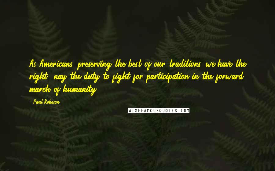 Paul Robeson Quotes: As Americans, preserving the best of our traditions, we have the right- nay the duty-to fight for participation in the forward march of humanity