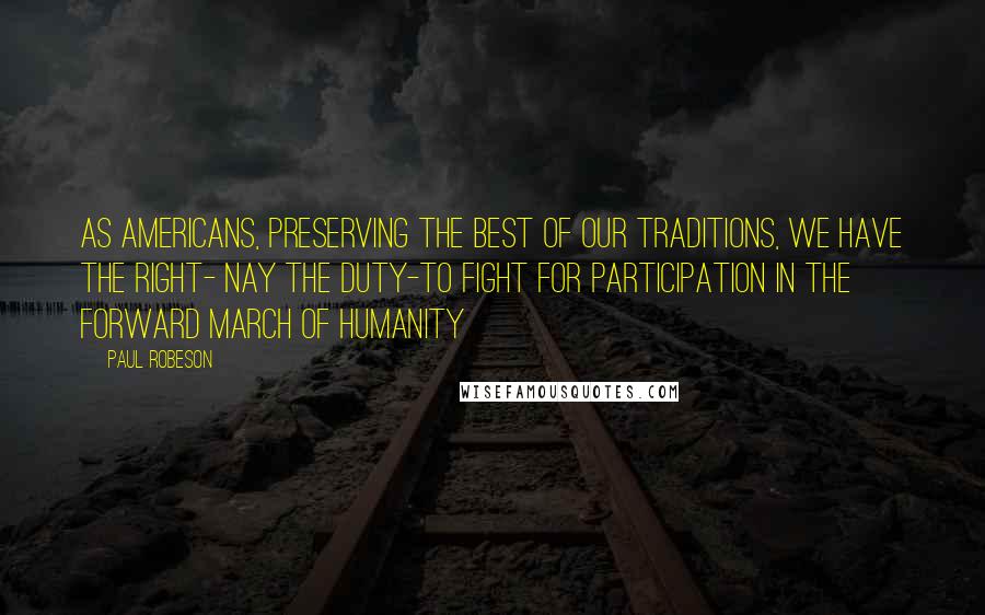 Paul Robeson Quotes: As Americans, preserving the best of our traditions, we have the right- nay the duty-to fight for participation in the forward march of humanity