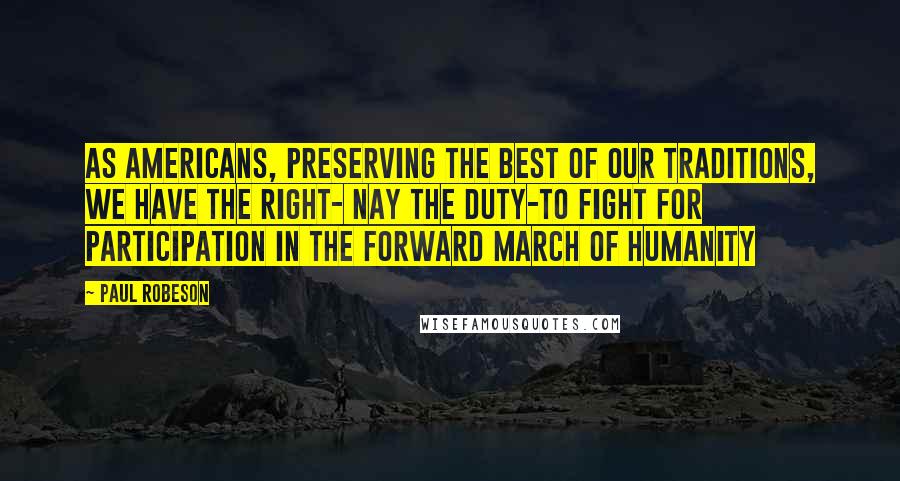 Paul Robeson Quotes: As Americans, preserving the best of our traditions, we have the right- nay the duty-to fight for participation in the forward march of humanity