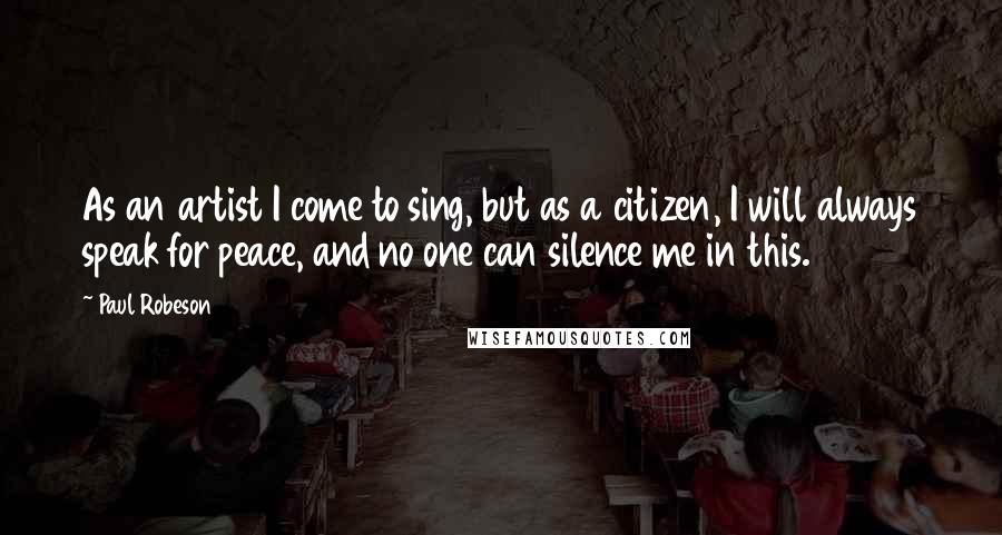 Paul Robeson Quotes: As an artist I come to sing, but as a citizen, I will always speak for peace, and no one can silence me in this.