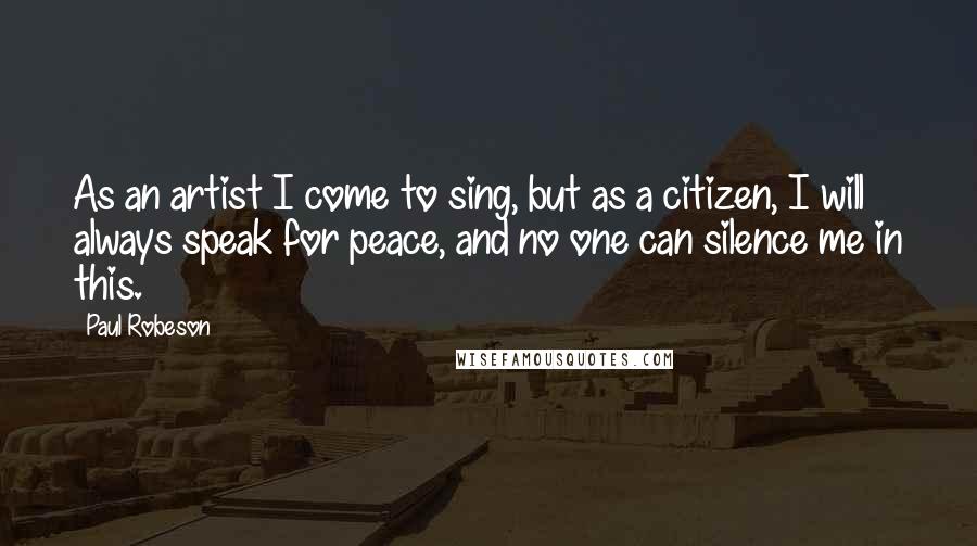 Paul Robeson Quotes: As an artist I come to sing, but as a citizen, I will always speak for peace, and no one can silence me in this.