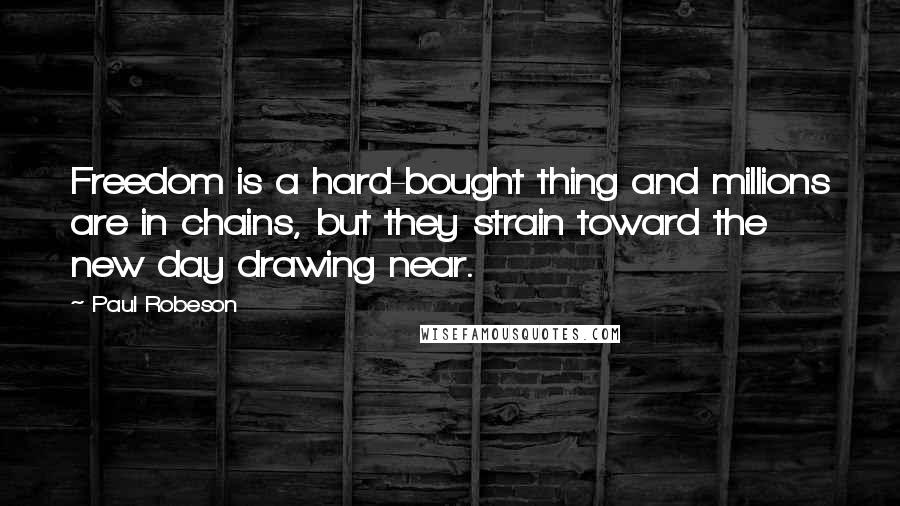 Paul Robeson Quotes: Freedom is a hard-bought thing and millions are in chains, but they strain toward the new day drawing near.