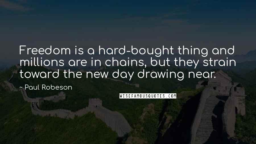 Paul Robeson Quotes: Freedom is a hard-bought thing and millions are in chains, but they strain toward the new day drawing near.