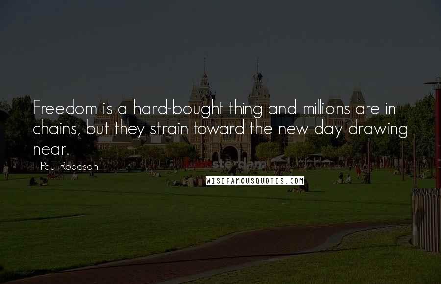 Paul Robeson Quotes: Freedom is a hard-bought thing and millions are in chains, but they strain toward the new day drawing near.