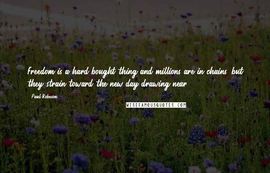 Paul Robeson Quotes: Freedom is a hard-bought thing and millions are in chains, but they strain toward the new day drawing near.