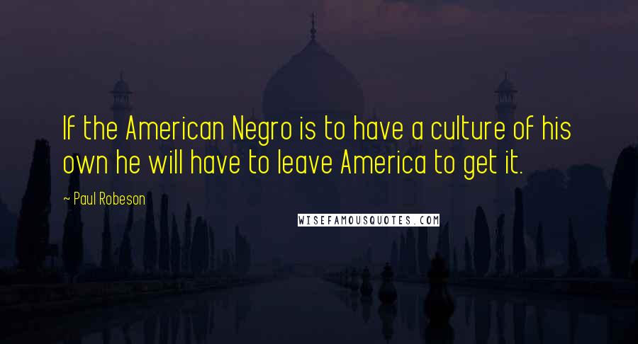 Paul Robeson Quotes: If the American Negro is to have a culture of his own he will have to leave America to get it.