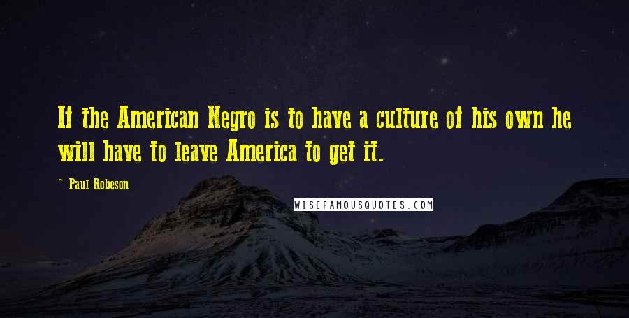 Paul Robeson Quotes: If the American Negro is to have a culture of his own he will have to leave America to get it.
