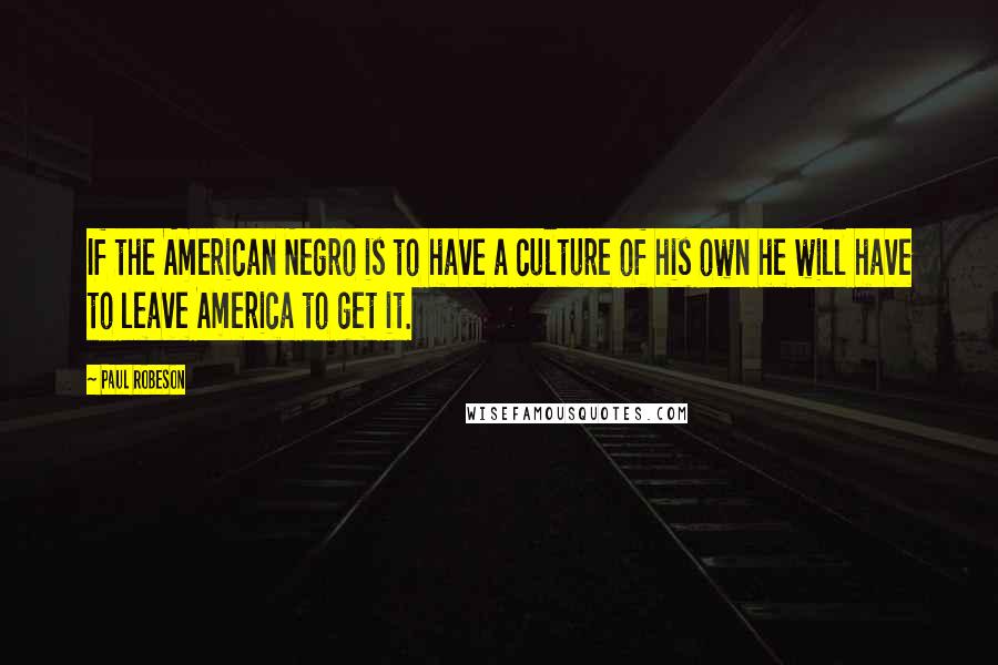 Paul Robeson Quotes: If the American Negro is to have a culture of his own he will have to leave America to get it.