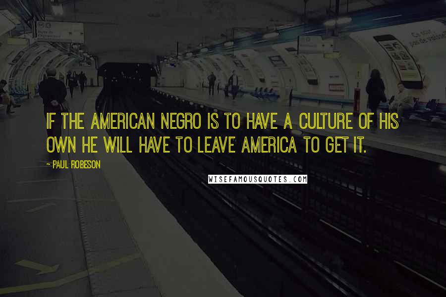 Paul Robeson Quotes: If the American Negro is to have a culture of his own he will have to leave America to get it.