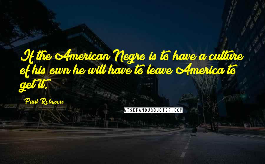 Paul Robeson Quotes: If the American Negro is to have a culture of his own he will have to leave America to get it.