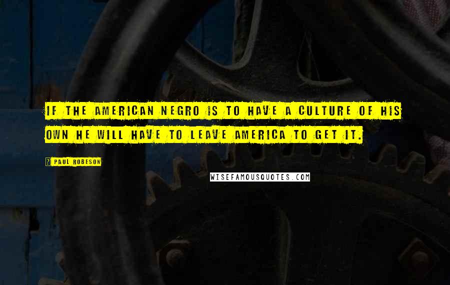 Paul Robeson Quotes: If the American Negro is to have a culture of his own he will have to leave America to get it.