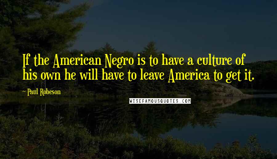 Paul Robeson Quotes: If the American Negro is to have a culture of his own he will have to leave America to get it.