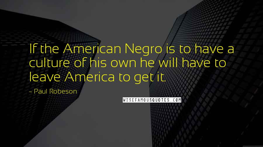 Paul Robeson Quotes: If the American Negro is to have a culture of his own he will have to leave America to get it.