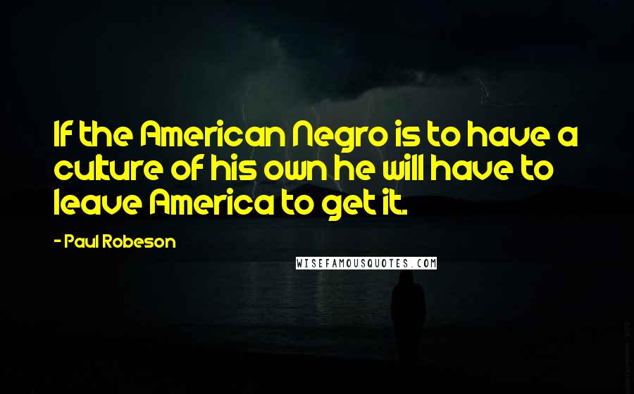 Paul Robeson Quotes: If the American Negro is to have a culture of his own he will have to leave America to get it.