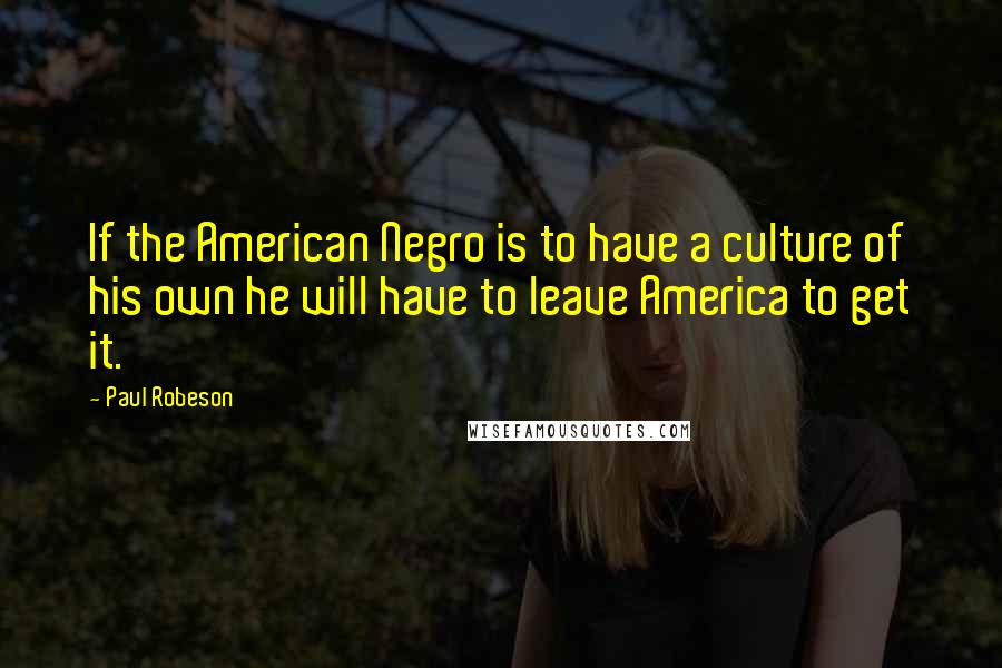 Paul Robeson Quotes: If the American Negro is to have a culture of his own he will have to leave America to get it.