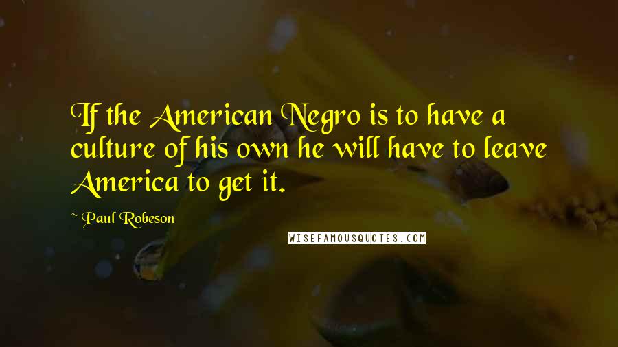Paul Robeson Quotes: If the American Negro is to have a culture of his own he will have to leave America to get it.