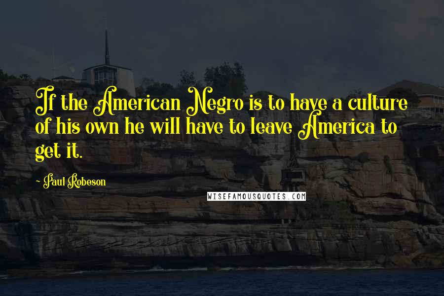 Paul Robeson Quotes: If the American Negro is to have a culture of his own he will have to leave America to get it.