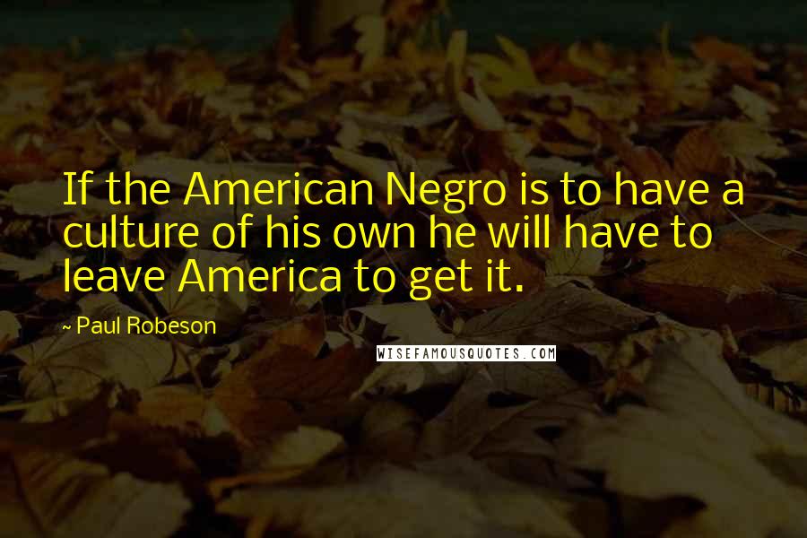 Paul Robeson Quotes: If the American Negro is to have a culture of his own he will have to leave America to get it.