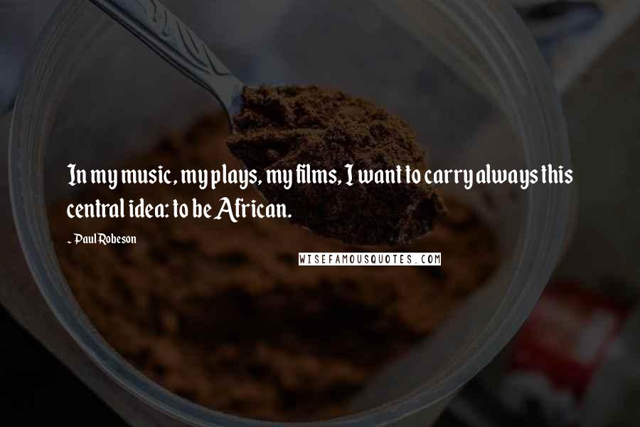 Paul Robeson Quotes: In my music, my plays, my films, I want to carry always this central idea: to be African.