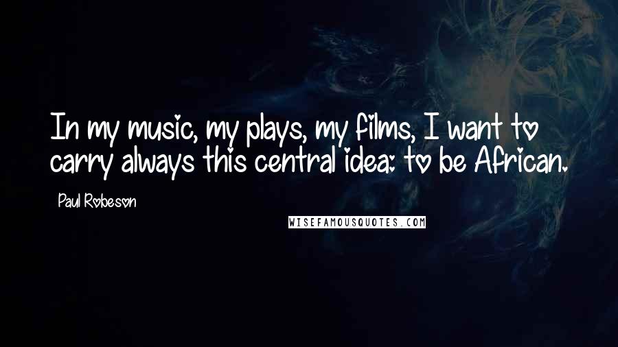 Paul Robeson Quotes: In my music, my plays, my films, I want to carry always this central idea: to be African.