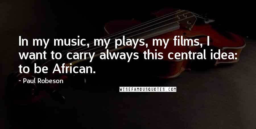 Paul Robeson Quotes: In my music, my plays, my films, I want to carry always this central idea: to be African.