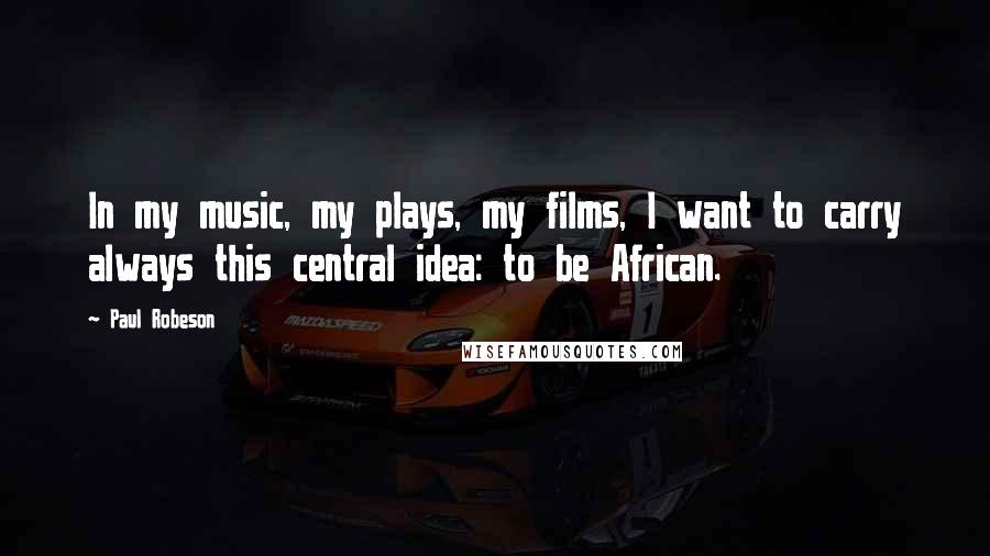 Paul Robeson Quotes: In my music, my plays, my films, I want to carry always this central idea: to be African.