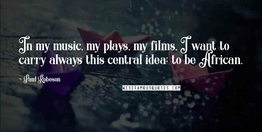 Paul Robeson Quotes: In my music, my plays, my films, I want to carry always this central idea: to be African.