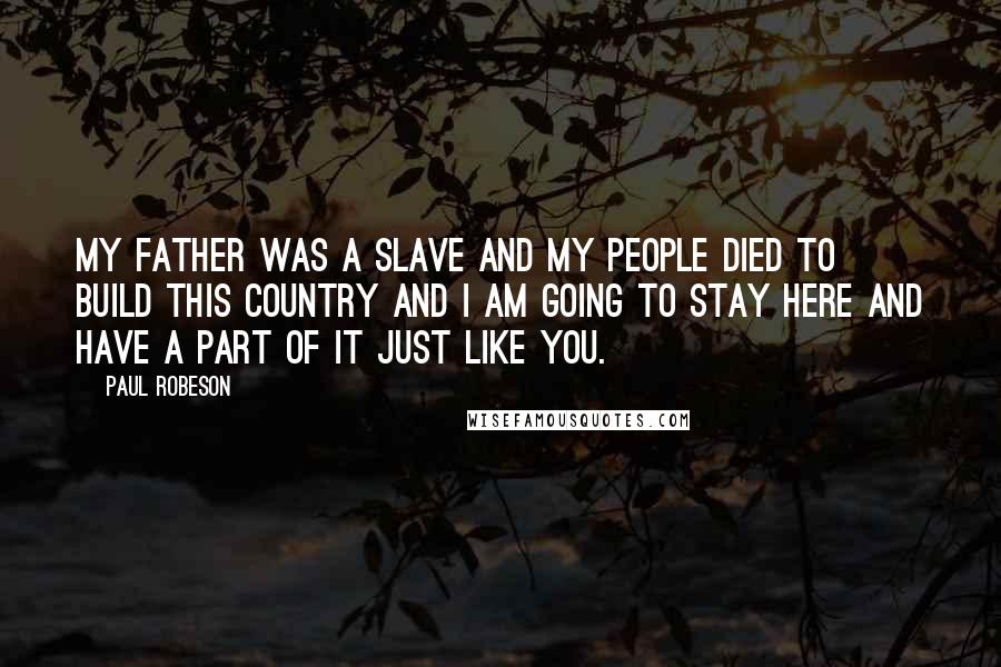 Paul Robeson Quotes: My father was a slave and my people died to build this country and I am going to stay here and have a part of it just like you.