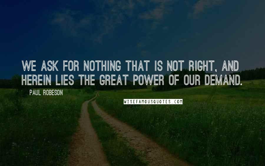 Paul Robeson Quotes: We ask for nothing that is not right, and herein lies the great power of our demand.