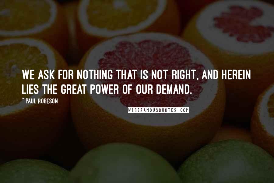 Paul Robeson Quotes: We ask for nothing that is not right, and herein lies the great power of our demand.