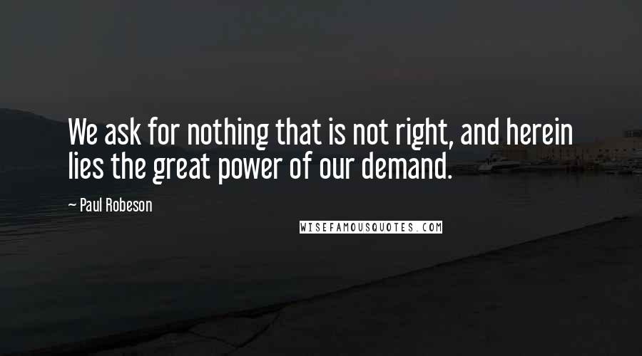 Paul Robeson Quotes: We ask for nothing that is not right, and herein lies the great power of our demand.
