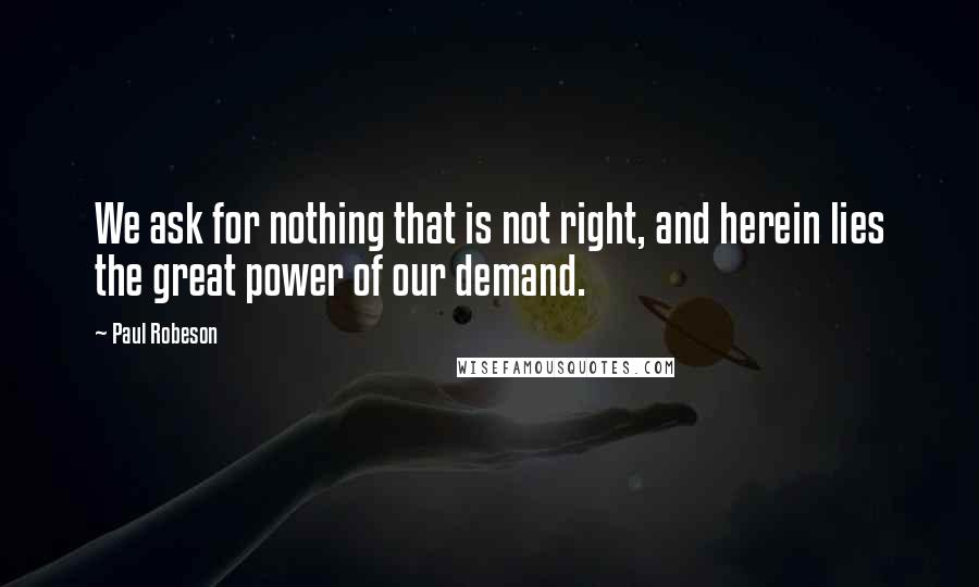 Paul Robeson Quotes: We ask for nothing that is not right, and herein lies the great power of our demand.