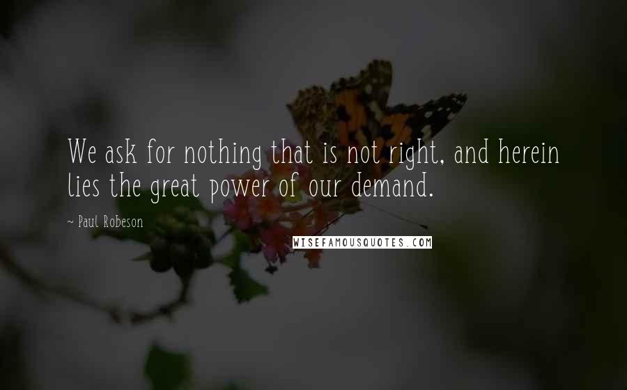 Paul Robeson Quotes: We ask for nothing that is not right, and herein lies the great power of our demand.