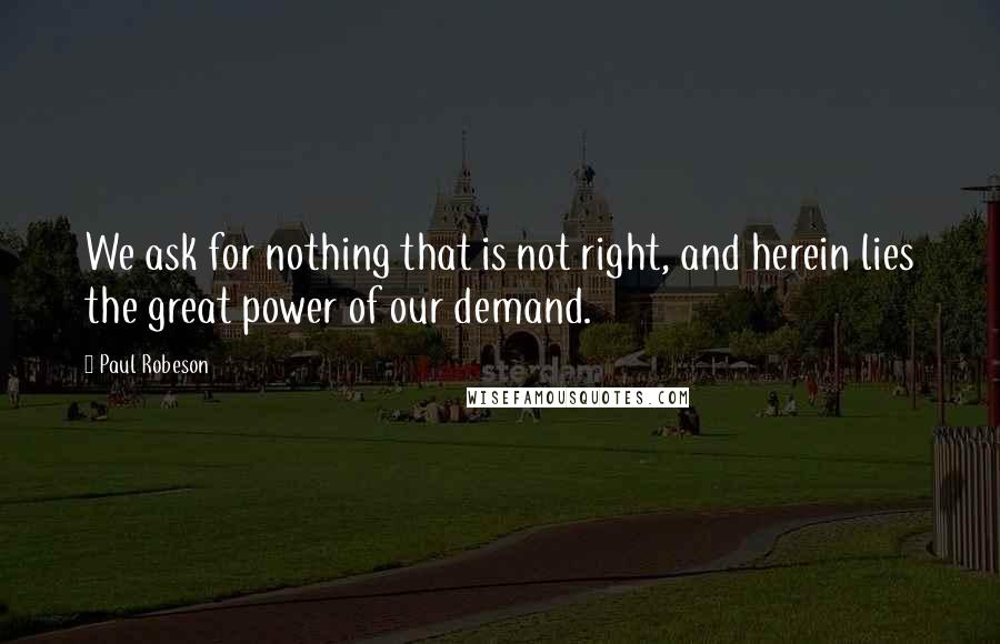 Paul Robeson Quotes: We ask for nothing that is not right, and herein lies the great power of our demand.