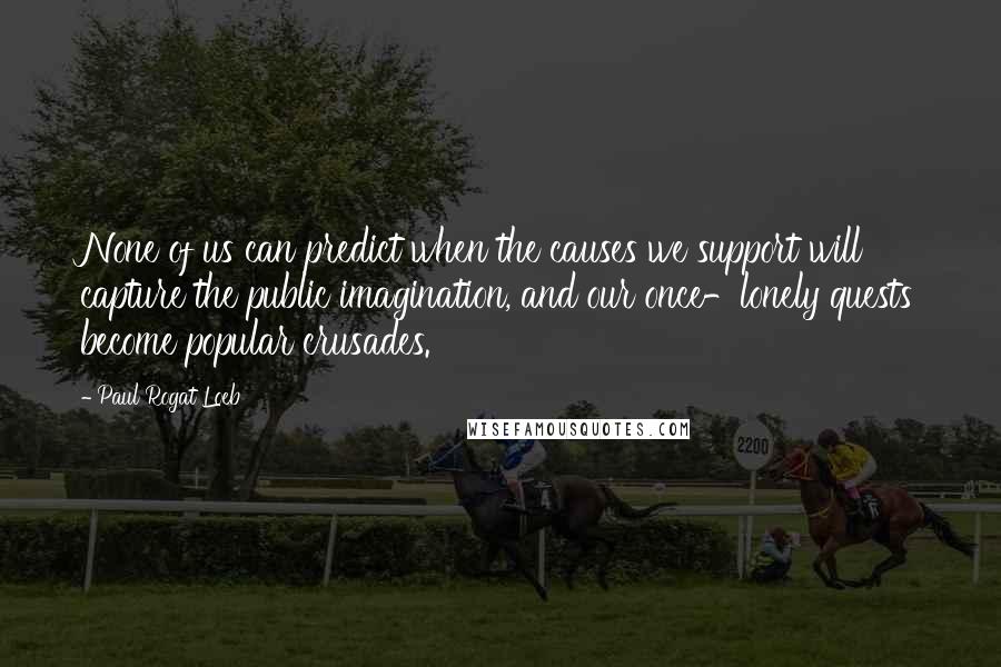 Paul Rogat Loeb Quotes: None of us can predict when the causes we support will capture the public imagination, and our once-lonely quests become popular crusades.