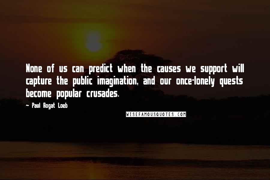 Paul Rogat Loeb Quotes: None of us can predict when the causes we support will capture the public imagination, and our once-lonely quests become popular crusades.