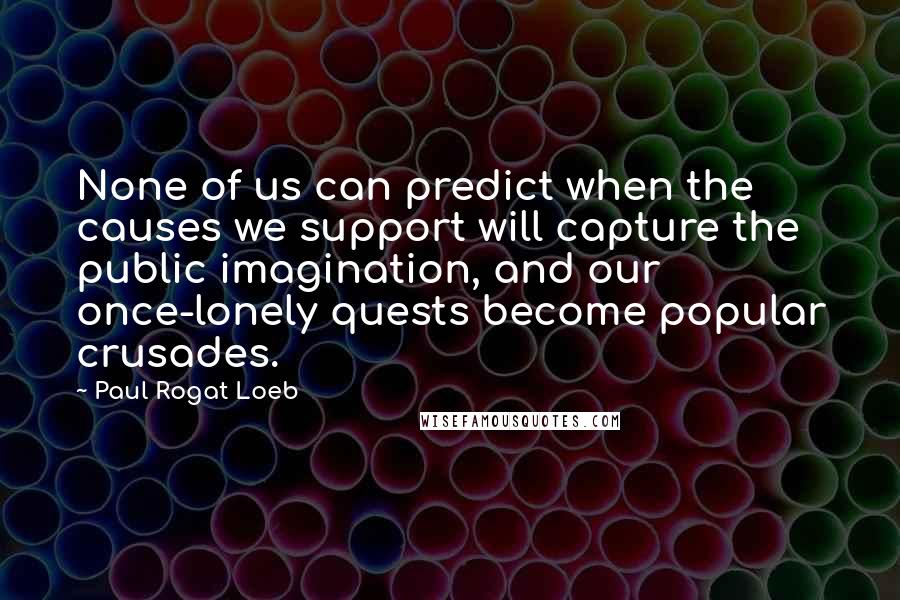 Paul Rogat Loeb Quotes: None of us can predict when the causes we support will capture the public imagination, and our once-lonely quests become popular crusades.