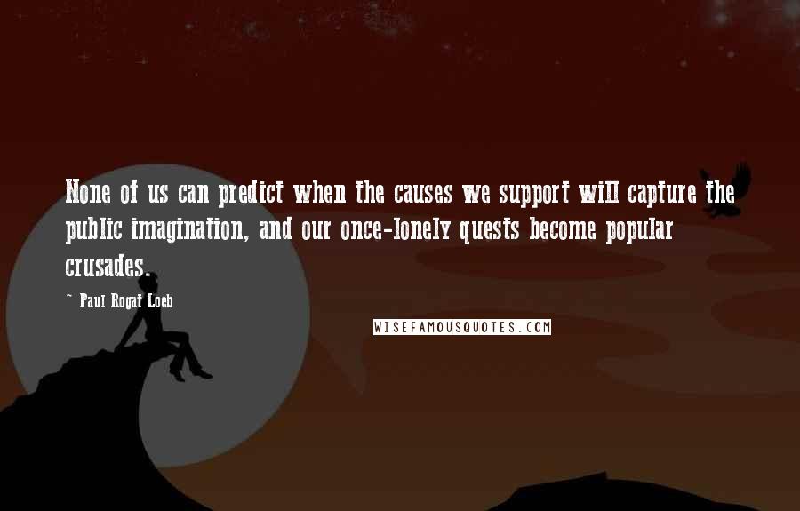 Paul Rogat Loeb Quotes: None of us can predict when the causes we support will capture the public imagination, and our once-lonely quests become popular crusades.