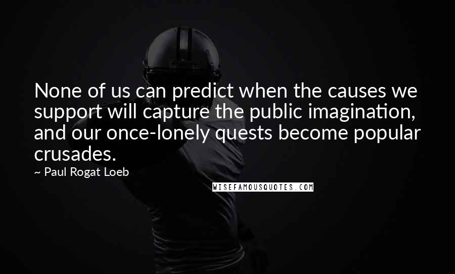 Paul Rogat Loeb Quotes: None of us can predict when the causes we support will capture the public imagination, and our once-lonely quests become popular crusades.