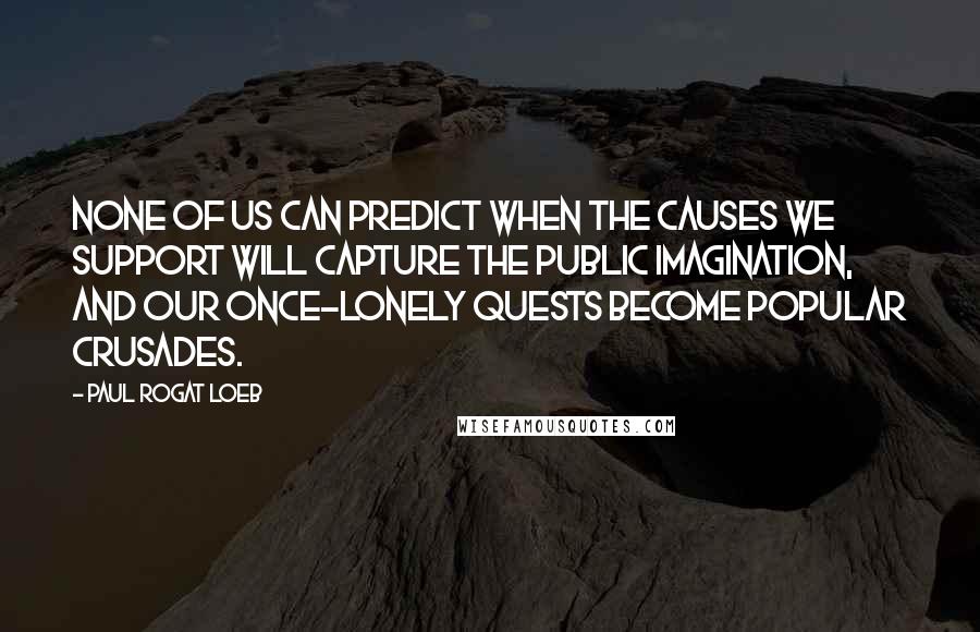 Paul Rogat Loeb Quotes: None of us can predict when the causes we support will capture the public imagination, and our once-lonely quests become popular crusades.
