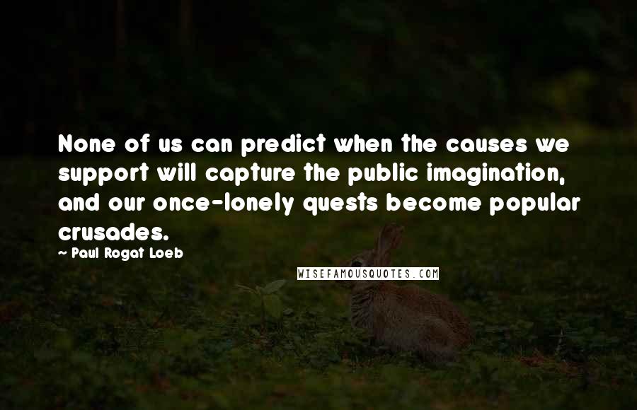 Paul Rogat Loeb Quotes: None of us can predict when the causes we support will capture the public imagination, and our once-lonely quests become popular crusades.