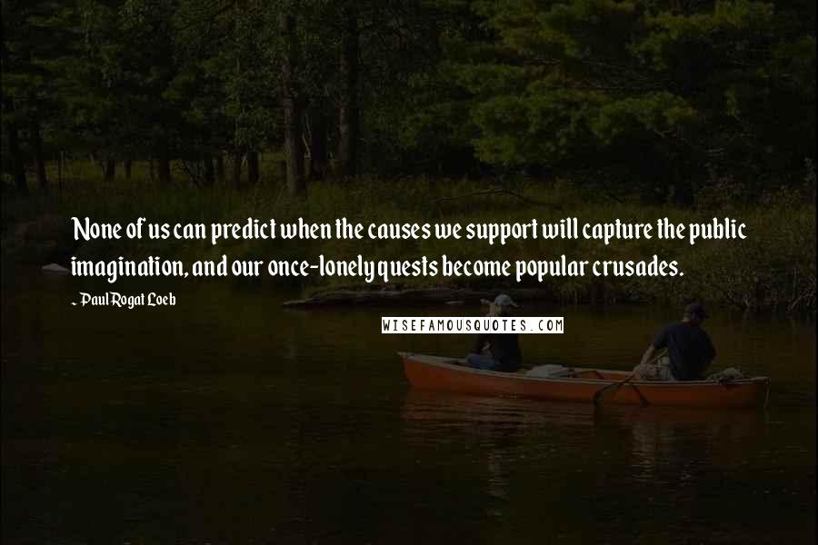 Paul Rogat Loeb Quotes: None of us can predict when the causes we support will capture the public imagination, and our once-lonely quests become popular crusades.