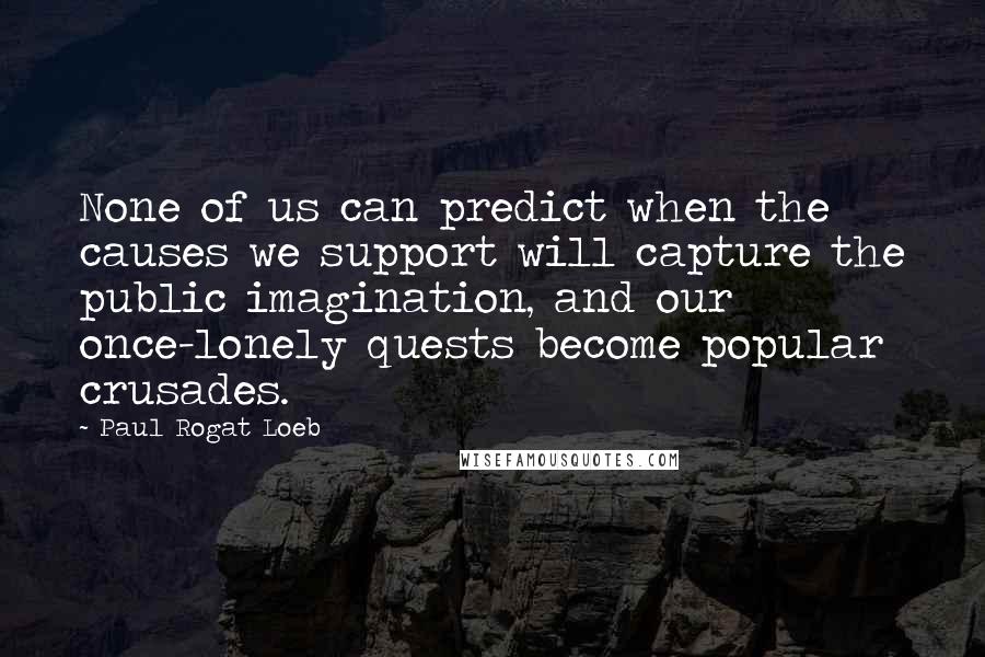 Paul Rogat Loeb Quotes: None of us can predict when the causes we support will capture the public imagination, and our once-lonely quests become popular crusades.