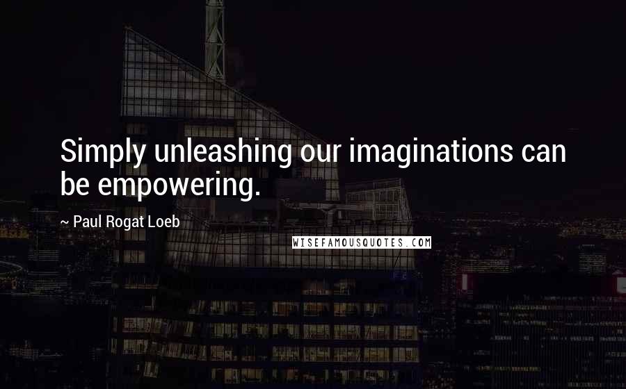 Paul Rogat Loeb Quotes: Simply unleashing our imaginations can be empowering.