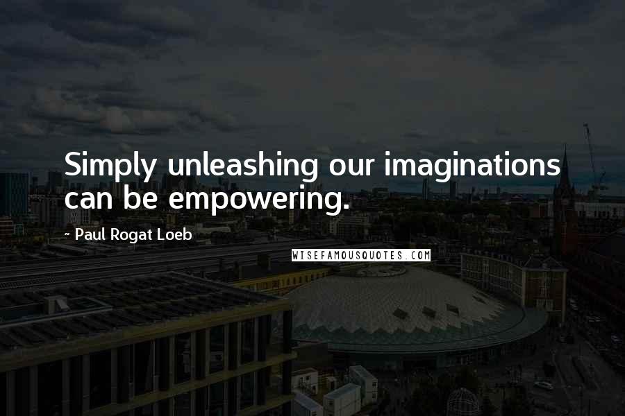 Paul Rogat Loeb Quotes: Simply unleashing our imaginations can be empowering.