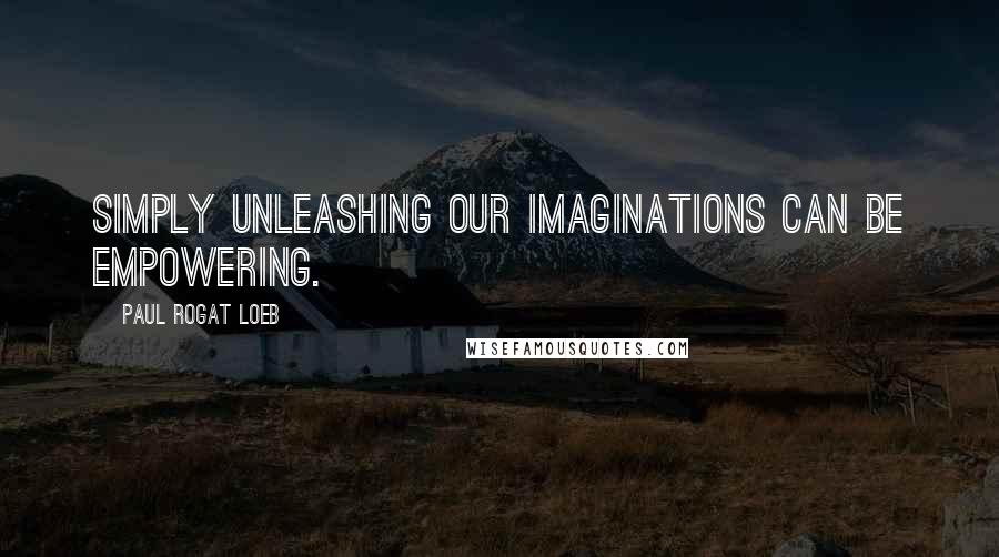 Paul Rogat Loeb Quotes: Simply unleashing our imaginations can be empowering.