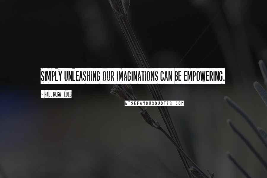 Paul Rogat Loeb Quotes: Simply unleashing our imaginations can be empowering.