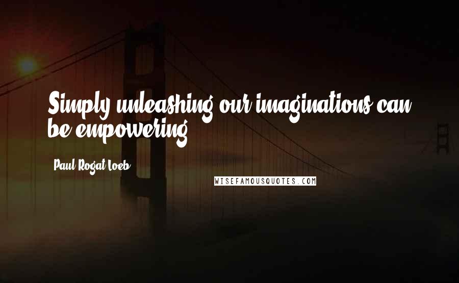 Paul Rogat Loeb Quotes: Simply unleashing our imaginations can be empowering.